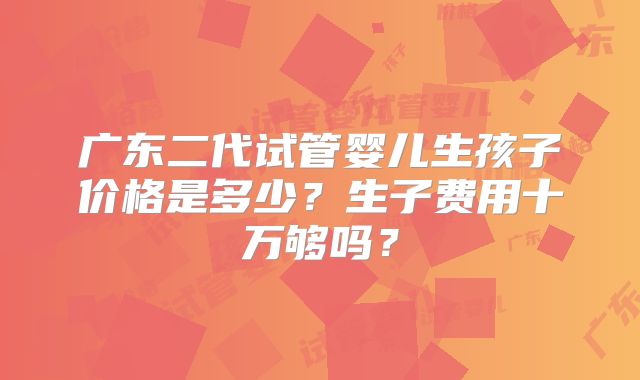 广东二代试管婴儿生孩子价格是多少？生子费用十万够吗？