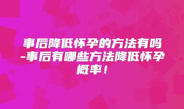 事后降低怀孕的方法有吗-事后有哪些方法降低怀孕概率！