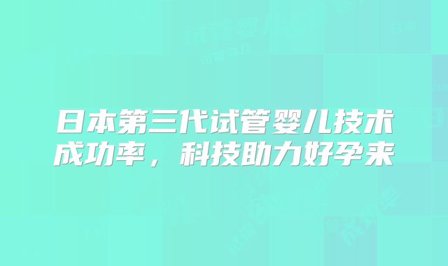 日本第三代试管婴儿技术成功率,科技助力好孕来