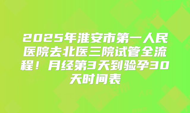 2025年淮安市第一人民医院去北医三院试管全流程！月经第3天到验孕30天时间表