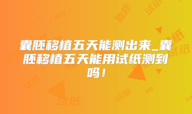 囊胚移植五天能测出来_囊胚移植五天能用试纸测到吗！