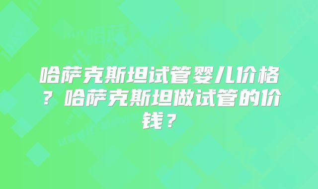 哈萨克斯坦试管婴儿价格？哈萨克斯坦做试管的价钱？