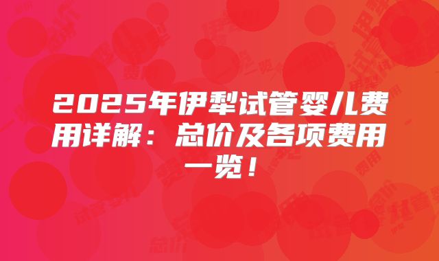 2025年伊犁试管婴儿费用详解：总价及各项费用一览！