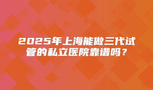 2025年上海能做三代试管的私立医院靠谱吗?