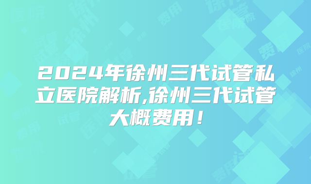 2024年徐州三代试管私立医院解析,徐州三代试管大概费用!