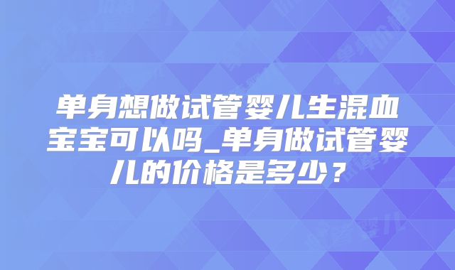 单身想做试管婴儿生混血宝宝可以吗_单身做试管婴儿的价格是多少？