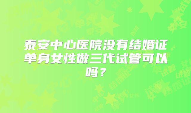 泰安中心医院没有结婚证单身女性做三代试管可以吗？