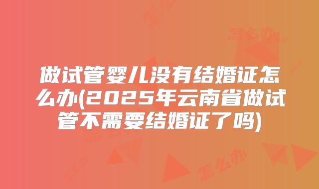 做试管婴儿没有结婚证怎么办(2025年云南省做试管不需要结婚证了吗)