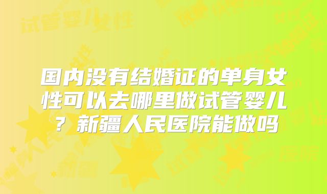 国内没有结婚证的单身女性可以去哪里做试管婴儿?新疆人民医院能做吗