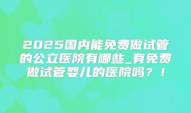 2025国内能免费做试管的公立医院有哪些_有免费做试管婴儿的医院吗？！