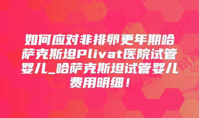 如何应对非排卵更年期哈萨克斯坦Plivat医院试管婴儿_哈萨克斯坦试管婴儿费用明细！