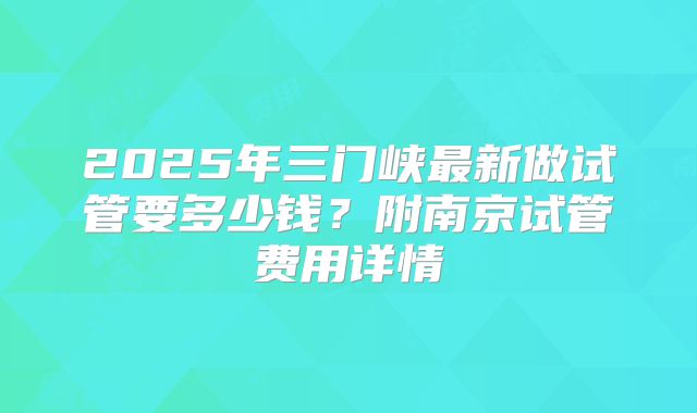 2025年三门峡最新做试管要多少钱?附南京试管费用详情
