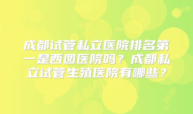 成都试管私立医院排名第一是西囡医院吗？成都私立试管生殖医院有哪些？