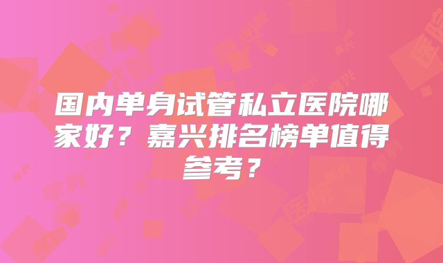 国内单身试管私立医院哪家好？嘉兴排名榜单值得参考？