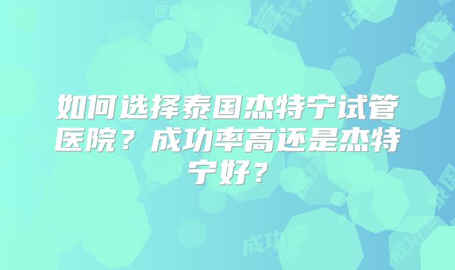 如何选择泰国杰特宁试管医院？成功率高还是杰特宁好？