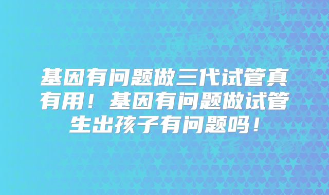 基因有问题做三代试管真有用！基因有问题做试管生出孩子有问题吗！