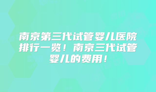 南京第三代试管婴儿医院排行一览！南京三代试管婴儿的费用！