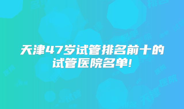 天津47岁试管排名前十的试管医院名单!