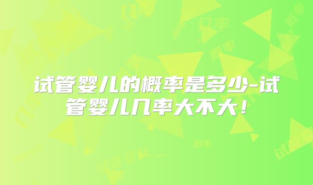 试管婴儿的概率是多少-试管婴儿几率大不大！