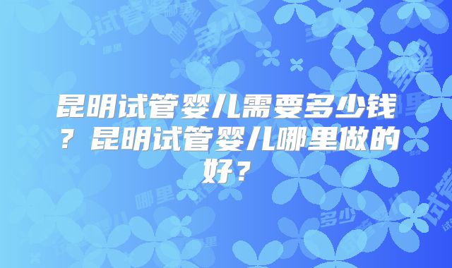 昆明试管婴儿需要多少钱?昆明试管婴儿哪里做的好?