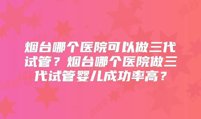 烟台哪个医院可以做三代试管？烟台哪个医院做三代试管婴儿成功率高？
