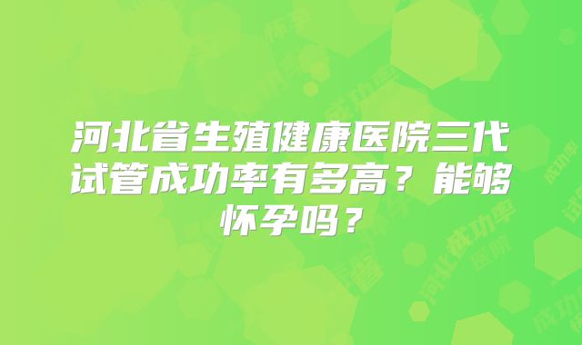 河北省生殖健康医院三代试管成功率有多高？能够怀孕吗？