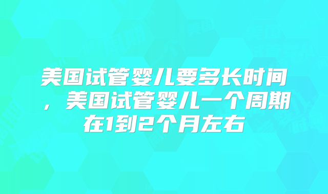 美国试管婴儿要多长时间,美国试管婴儿一个周期在1到2个月左右