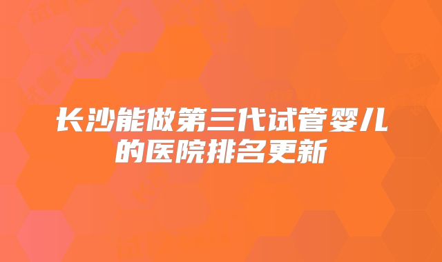 长沙能做第三代试管婴儿的医院排名更新