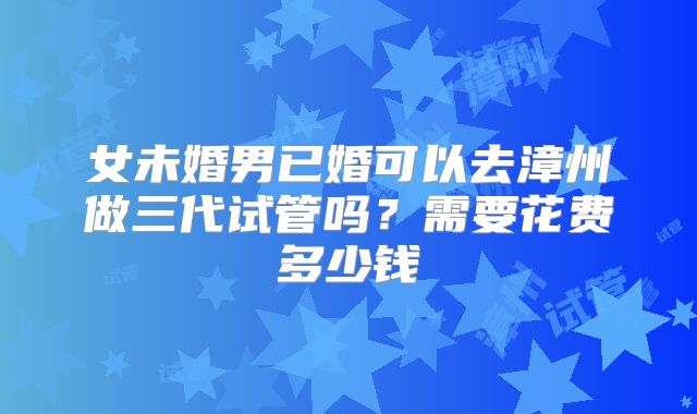 女未婚男已婚可以去漳州做三代试管吗?需要花费多少钱