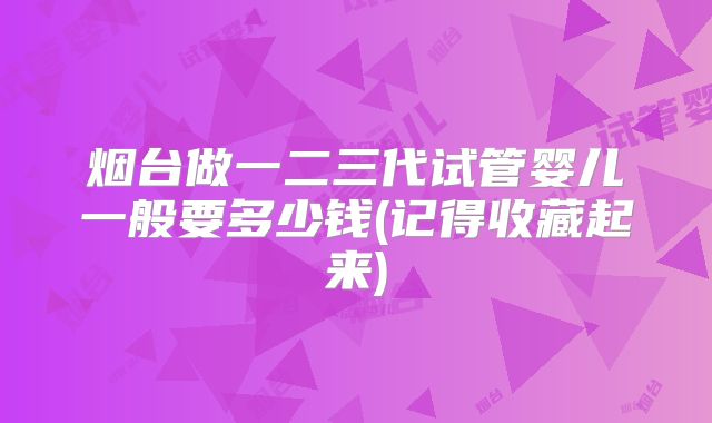 烟台做一二三代试管婴儿一般要多少钱(记得收藏起来)
