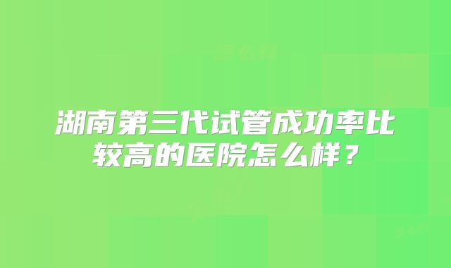 湖南第三代试管成功率比较高的医院怎么样？