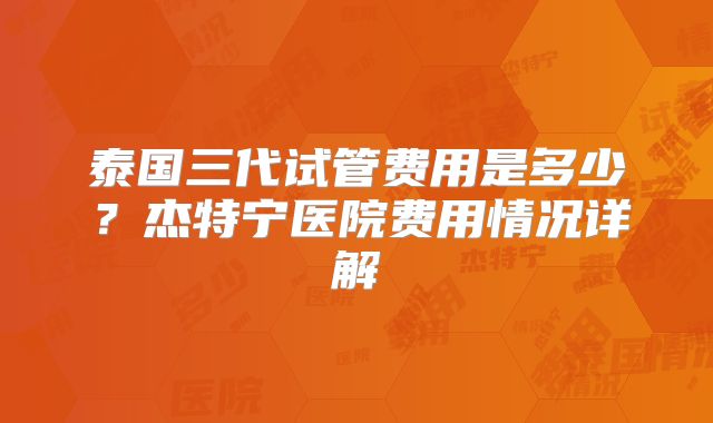 泰国三代试管费用是多少?杰特宁医院费用情况详解