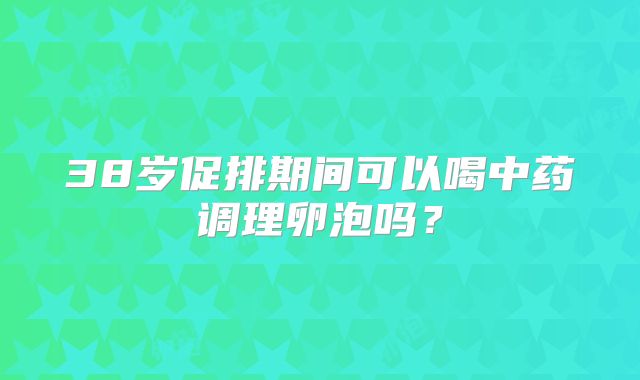 38岁促排期间可以喝中药调理卵泡吗？