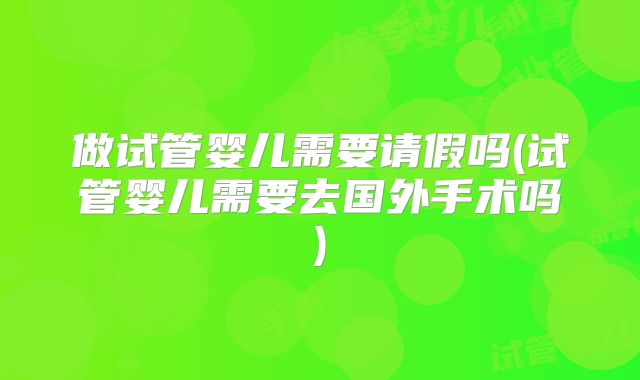 做试管婴儿需要请假吗(试管婴儿需要去国外手术吗)