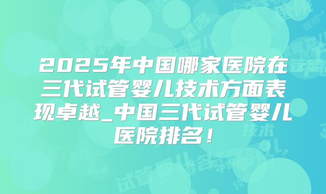 2025年中国哪家医院在三代试管婴儿技术方面表现卓越_中国三代试管婴儿医院排名!