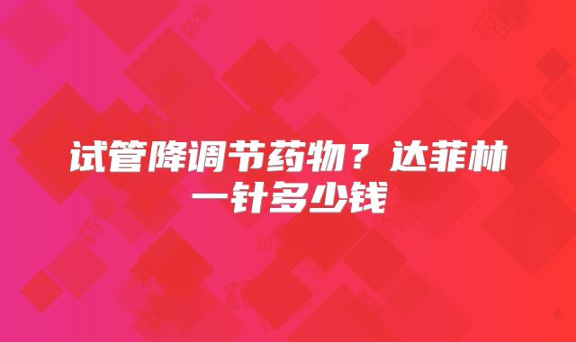试管降调节药物？达菲林一针多少钱