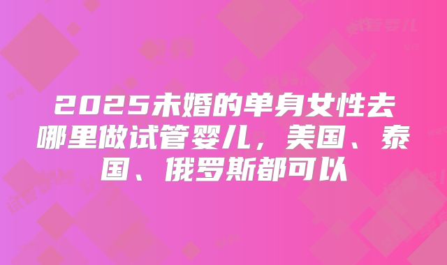 2025未婚的单身女性去哪里做试管婴儿,美国、泰国、俄罗斯都可以