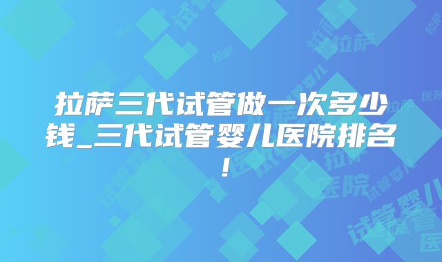 拉萨三代试管做一次多少钱_三代试管婴儿医院排名！