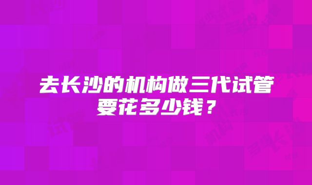 去长沙的机构做三代试管要花多少钱？