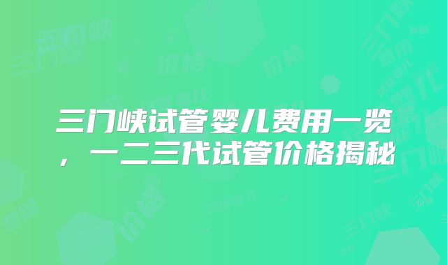 三门峡试管婴儿费用一览，一二三代试管价格揭秘