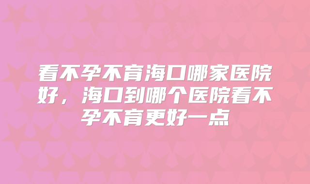 看不孕不育海口哪家医院好，海口到哪个医院看不孕不育更好一点