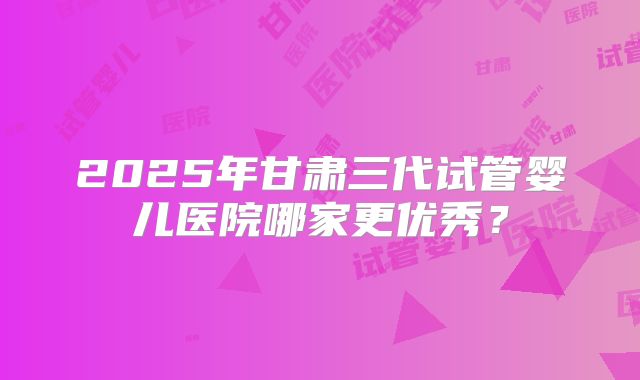 2025年甘肃三代试管婴儿医院哪家更优秀？