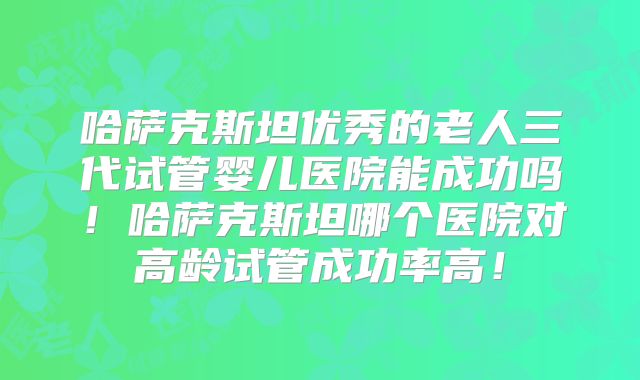 哈萨克斯坦优秀的老人三代试管婴儿医院能成功吗！哈萨克斯坦哪个医院对高龄试管成功率高！