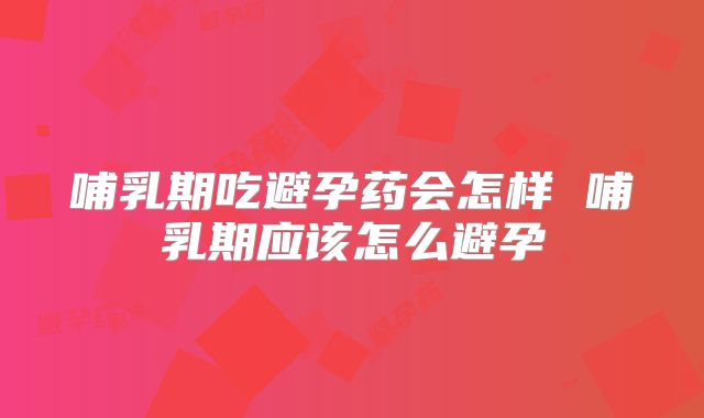 哺乳期吃避孕药会怎样 哺乳期应该怎么避孕