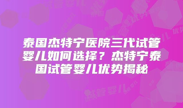 泰国杰特宁医院三代试管婴儿如何选择？杰特宁泰国试管婴儿优势揭秘