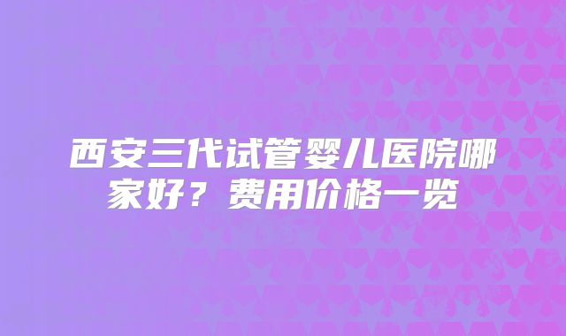 西安三代试管婴儿医院哪家好？费用价格一览