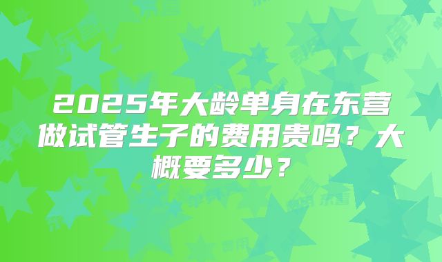 2025年大龄单身在东营做试管生子的费用贵吗?大概要多少?