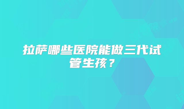 拉萨哪些医院能做三代试管生孩？