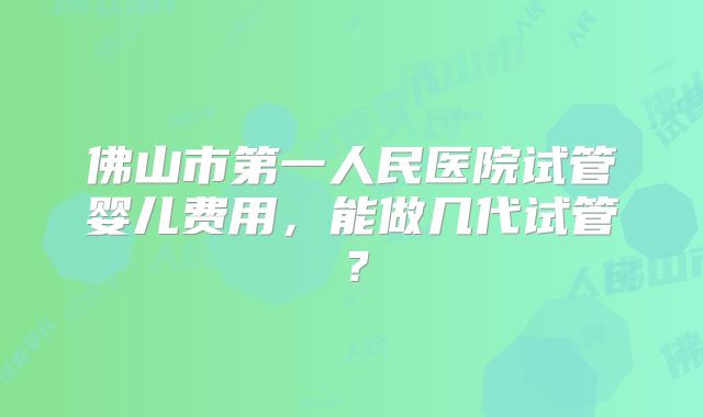 佛山市第一人民医院试管婴儿费用，能做几代试管？