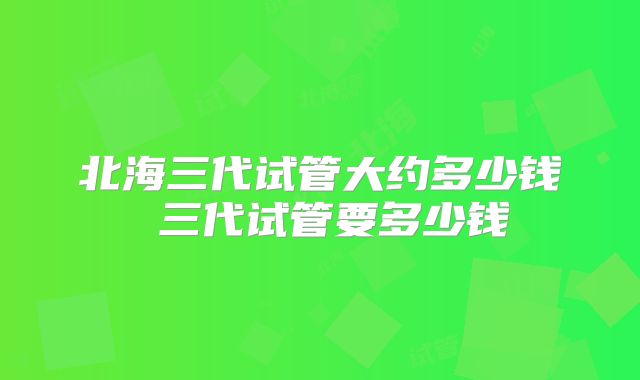 北海三代试管大约多少钱 三代试管要多少钱